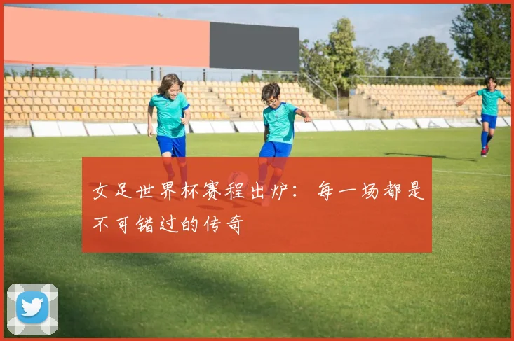 女足世界杯赛程出炉：每一场都是不可错过的传奇