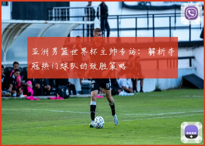 亚洲男篮世界杯主帅专访：解析夺冠热门球队的致胜策略