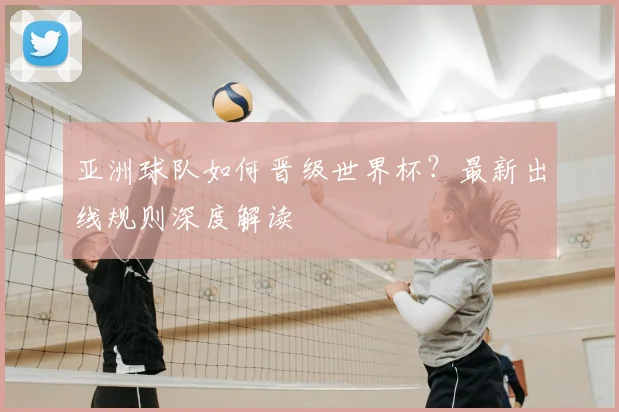 亚洲球队如何晋级世界杯？最新出线规则深度解读