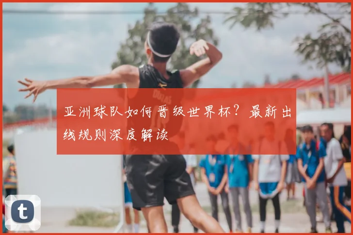 亚洲球队如何晋级世界杯？最新出线规则深度解读