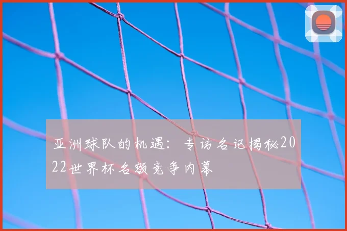 亚洲球队的机遇：专访名记揭秘2022世界杯名额竞争内幕