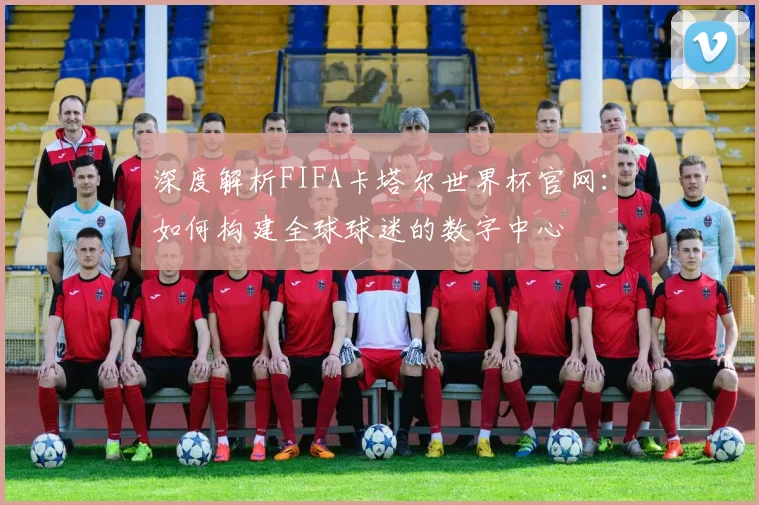 深度解析FIFA卡塔尔世界杯官网：如何构建全球球迷的数字中心