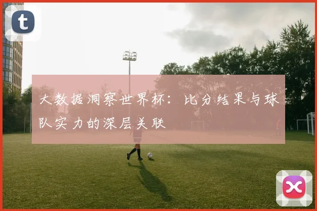 大数据洞察世界杯：比分结果与球队实力的深层关联