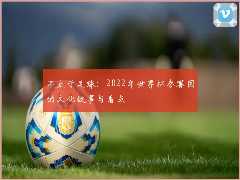 不止于足球:2022年世界杯参赛国的文化故事与看点