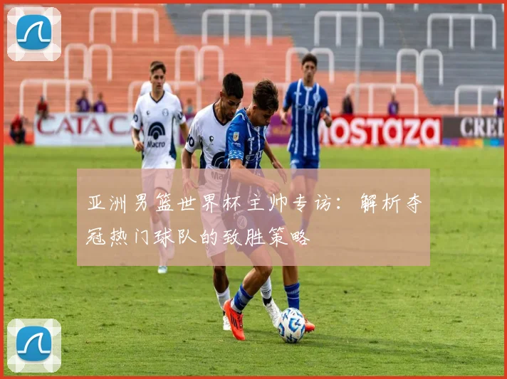 亚洲男篮世界杯主帅专访：解析夺冠热门球队的致胜策略