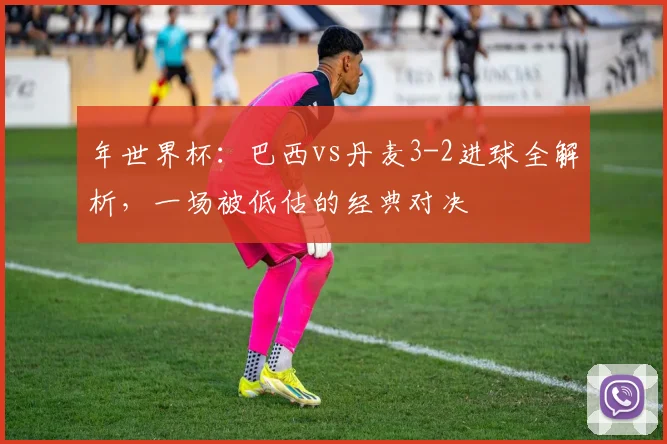 年世界杯:巴西vs丹麦3-2进球全解析,一场被低估的经典对决